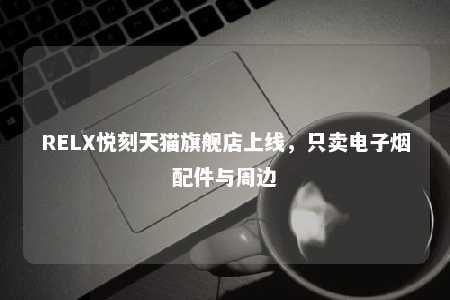 RELX悦刻天猫旗舰店上线，只卖电子烟配件与周边