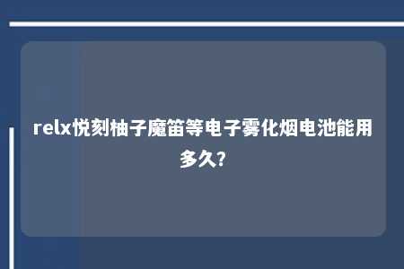 relx悦刻柚子魔笛等电子雾化烟电池能用多久？