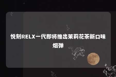 悦刻RELX一代即将推出茉莉花茶新口味烟弹