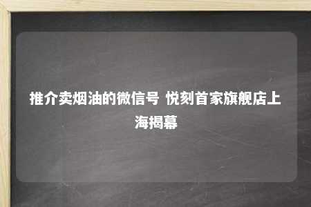 推介卖烟油的微信号 悦刻首家旗舰店上海揭幕