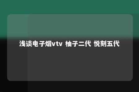 浅谈电子烟vtv 柚子二代 悦刻五代