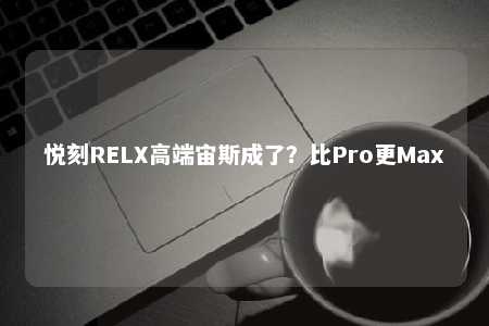 悦刻RELX高端宙斯成了？比Pro更Max