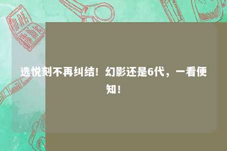 选悦刻不再纠结！幻影还是6代，一看便知！